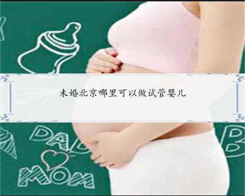 未婚北京哪里可以做试管婴儿