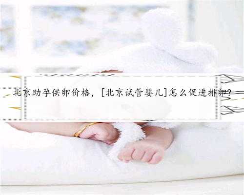 北京助孕供卵价格，[北京试管婴儿]怎么促进排卵?