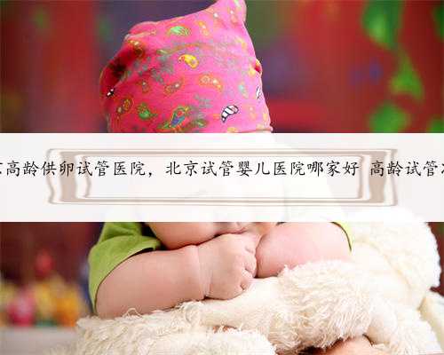 北京高龄供卵试管医院，北京试管婴儿医院哪家好 高龄试管准备