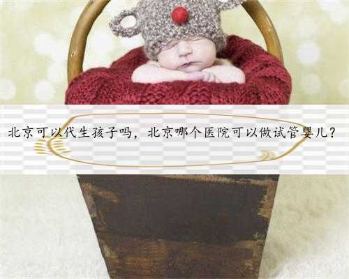 北京可以代生孩子吗，北京哪个医院可以做试管婴儿？
