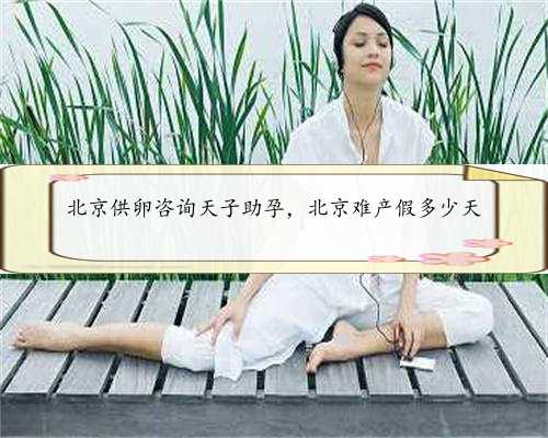 北京供卵咨询天子助孕，北京难产假多少天