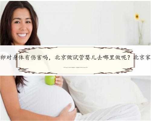 北京供卵对身体有伤害吗，北京做试管婴儿去哪里做呢？北京家圆医院