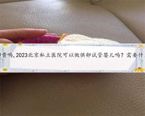 北京供卵贵吗,2023北京私立医院可以做供卵试管婴儿吗？需要什么条件？