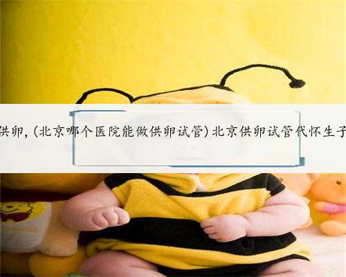试管北京供卵,(北京哪个医院能做供卵试管)北京供卵试管代怀生子医院排名